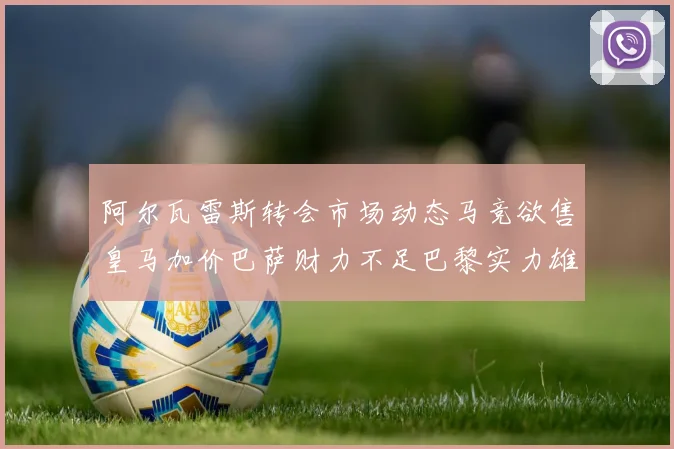 阿尔瓦雷斯转会市场动态马竞欲售皇马加价巴萨财力不足巴黎实力雄厚
