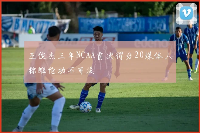 王俊杰三年NCAA首次得分20媒体人称维伦功不可没