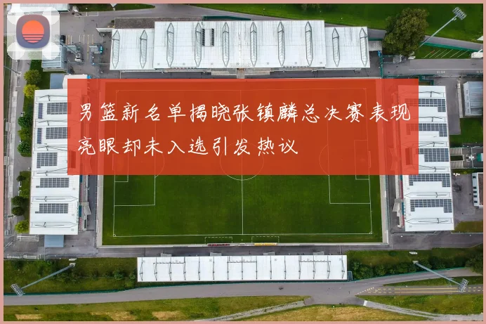 男篮新名单揭晓张镇麟总决赛表现亮眼却未入选引发热议