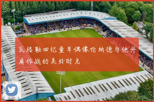 瓦格勒回忆童年偶像伦纳德与他并肩作战的美好时光
