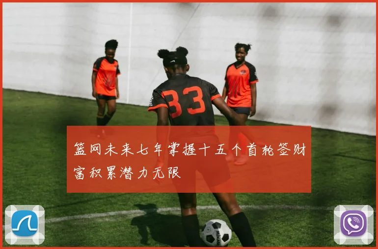 篮网未来七年掌握十五个首轮签财富积累潜力无限