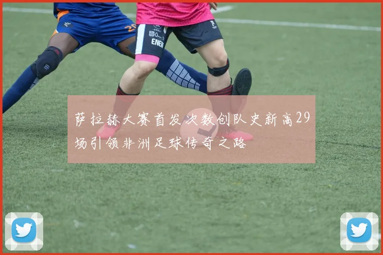 萨拉赫大赛首发次数创队史新高29场引领非洲足球传奇之路