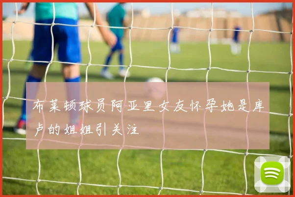布莱顿球员阿亚里女友怀孕她是库卢的姐姐引关注