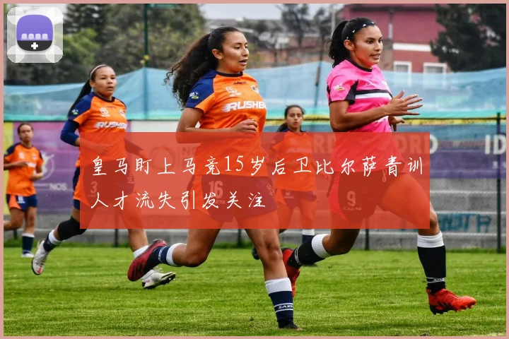 皇马盯上马竞15岁后卫比尔萨青训人才流失引发关注