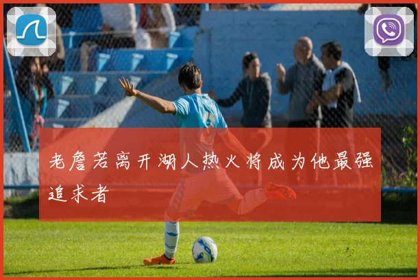 老詹若离开湖人热火将成为他最强追求者