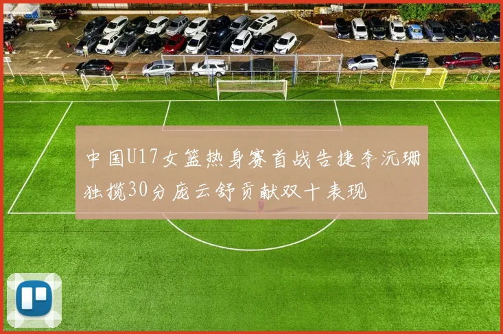 中国U17女篮热身赛首战告捷李沅珊独揽30分庞云舒贡献双十表现