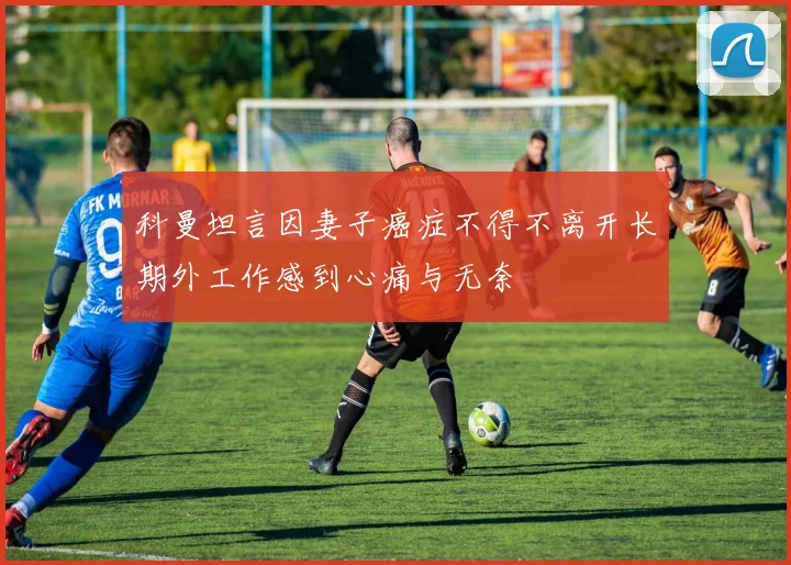 科曼坦言因妻子癌症不得不离开长期外工作感到心痛与无奈