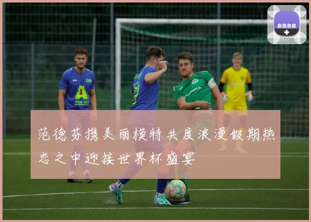 范德芬携美丽模特共度浪漫假期热恋之中迎接世界杯盛宴