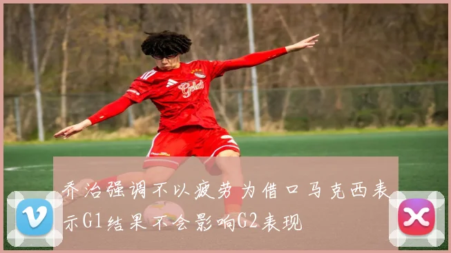乔治强调不以疲劳为借口马克西表示G1结果不会影响G2表现