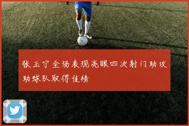 张玉宁全场表现亮眼四次射门助攻助球队取得佳绩