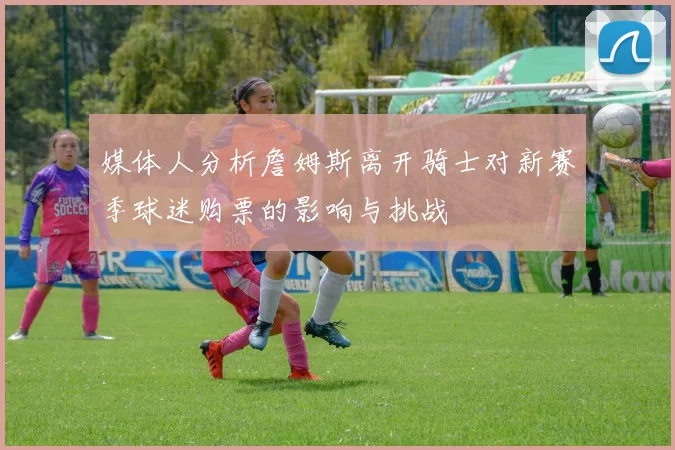 媒体人分析詹姆斯离开骑士对新赛季球迷购票的影响与挑战