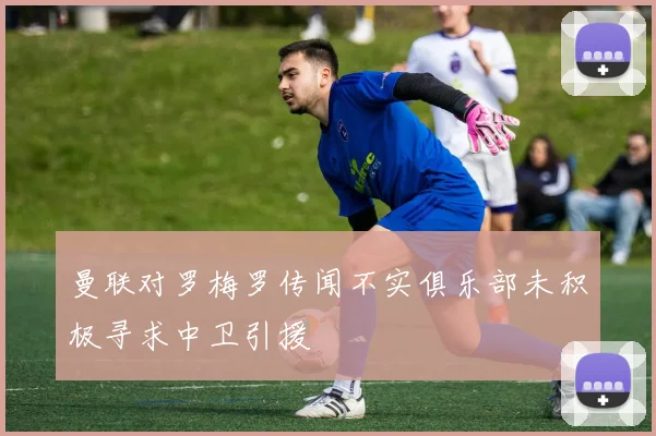 曼联对罗梅罗传闻不实俱乐部未积极寻求中卫引援
