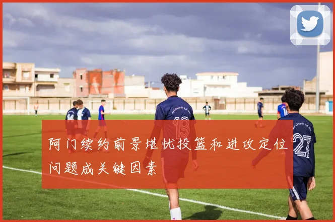 阿门续约前景堪忧投篮和进攻定位问题成关键因素