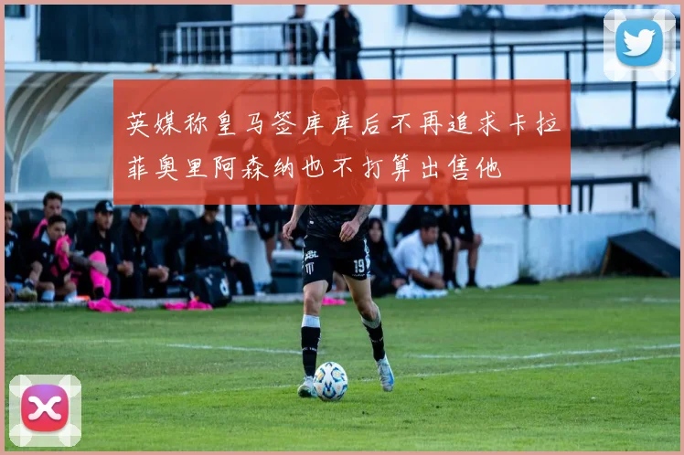 英媒称皇马签库库后不再追求卡拉菲奥里阿森纳也不打算出售他