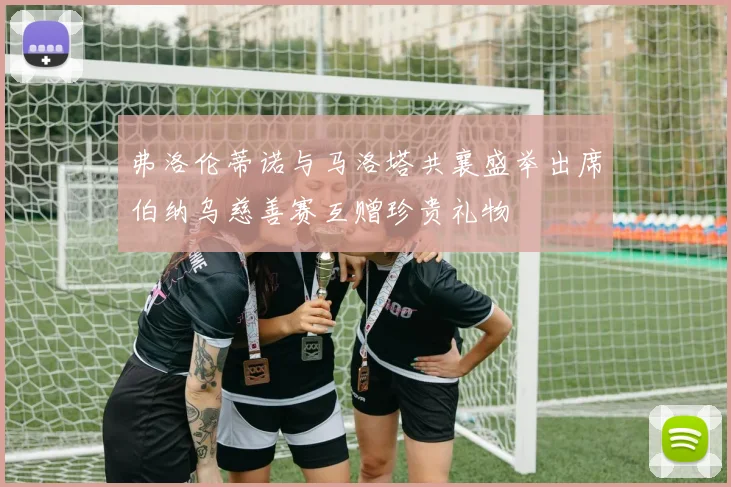 弗洛伦蒂诺与马洛塔共襄盛举出席伯纳乌慈善赛互赠珍贵礼物