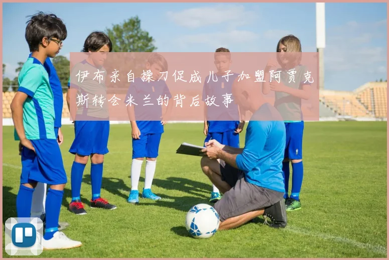 伊布亲自操刀促成儿子加盟阿贾克斯转会米兰的背后故事