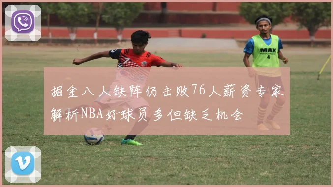 掘金八人缺阵仍击败76人薪资专家解析NBA好球员多但缺乏机会