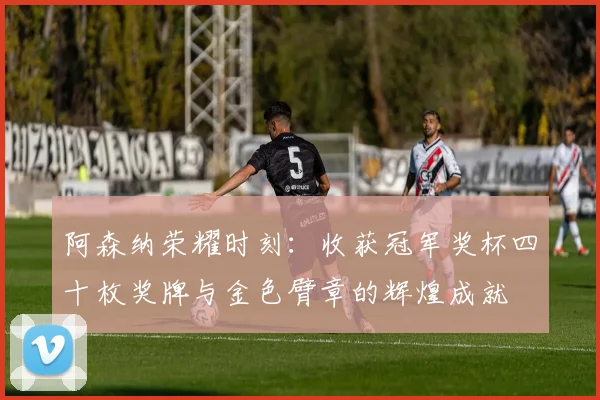 阿森纳荣耀时刻：收获冠军奖杯四十枚奖牌与金色臂章的辉煌成就