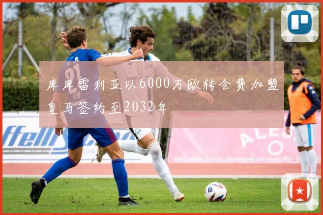 库库雷利亚以6000万欧转会费加盟皇马签约至2032年