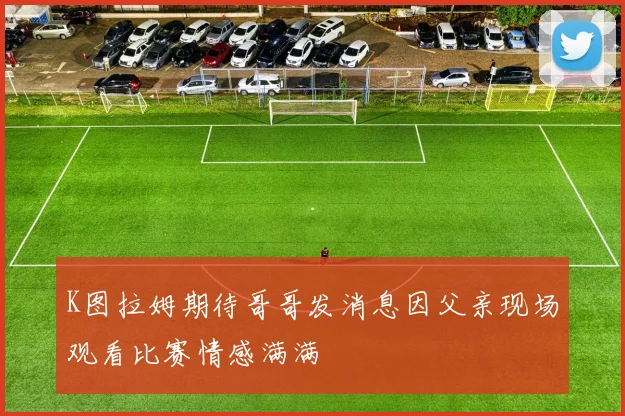 K图拉姆期待哥哥发消息因父亲现场观看比赛情感满满
