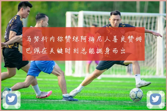 马努科内称赞琼阿梅尼人善良赞姆巴佩在关键时刻总能挺身而出