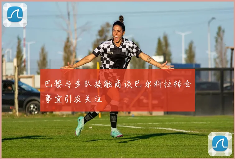 巴黎与多队接触商谈巴尔科拉转会事宜引发关注
